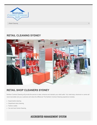 RETAIL CLEANING SYDNEY
RETAIL SHOP CLEANERS SYDNEY
Northern Contract Cleaning will provide the service to clean, enhance and maintain your retail outlet. Your retail shop, showroom or centre will
never look better and your customers will notice the difference! The Northern Contract Cleaning experience includes;
Supermarket cleaning
Department store cleaning
Fashion outlets
Car and Auto Centre Cleaning
ACCREDITED MANAGEMENT SYSTEM
–Retail Cleaning
 
