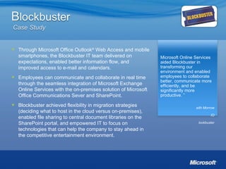 “ Microsoft Online Services aided Blockbuster in transforming our environment and enabled employees to collaborate better, communicate more efficiently, and be significantly more productive. ” Keith Morrow CIO Blockbuster Through Microsoft Office Outlook ®  Web Access and mobile smartphones, the Blockbuster IT team delivered on expectations, enabled better information flow, and improved access to e-mail and calendars. Employees can communicate and collaborate in real time through the seamless integration of Microsoft Exchange Online Services with the on-premises solution of Microsoft Office Communications Sever and SharePoint. Blockbuster achieved flexibility in migration strategies (deciding what to host in the cloud versus on-premises), enabled file sharing to central document libraries on the SharePoint portal, and empowered IT to focus on technologies that can help the company to stay ahead in the competitive entertainment environment. 