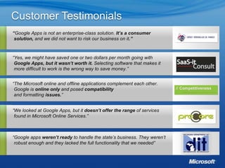 “ Google Apps is not an enterprise-class solution.  It’s a consumer solution,  and we did not want to risk our business on it .” “ Yes, we might have saved one or two dollars per month going with  Google Apps, but it wasn’t worth it.  Selecting software that makes it more difficult to work is the wrong way to save money.” “ The Microsoft online and offline applications complement each other. Google is  online only  and posed  compatibility   and formatting  issues. ” “ We looked at Google Apps, but it  doesn’t offer the range  of services found in Microsoft Online Services.” “ Google apps  weren’t ready  to handle the state’s business. They weren’t robust enough and they lacked the full functionality that we needed”  