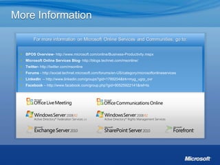 BPOS Overview -  http://www.microsoft.com/online/Business-Productivity.mspx   Microsoft Online Services Blog -  http://blogs.technet.com/msonline/   Twitter-   http://twitter.com/msonline   Forums  -  http://social.technet.microsoft.com/forums/en-US/category/microsoftonlineservices LinkedIn   –  http://www.linkedin.com/groups?gid=1789204&trk=myg_ugrp_ovr Facebook  –  http://www.facebook.com/group.php?gid=90525922141&ref=ts 