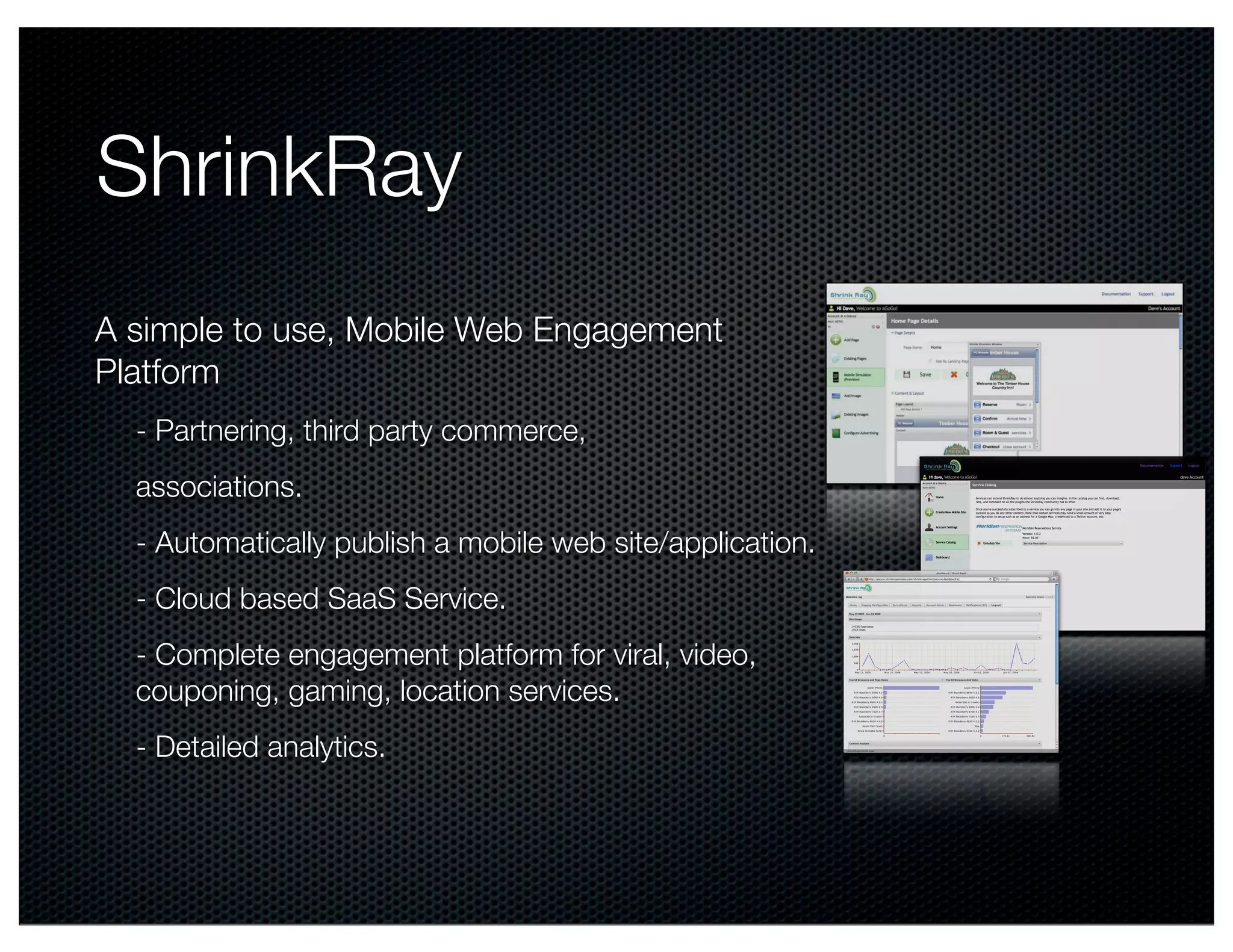 ShrinkRay
A simple to use, Mobile Web Engagement
Platform
  - Partnering, third party commerce,
  associations.
  - Automatically publish a mobile web site/application.
  - Cloud based SaaS Service.
  - Complete engagement platform for viral, video,
  couponing, gaming, location services.
  - Detailed analytics.                                    !
 