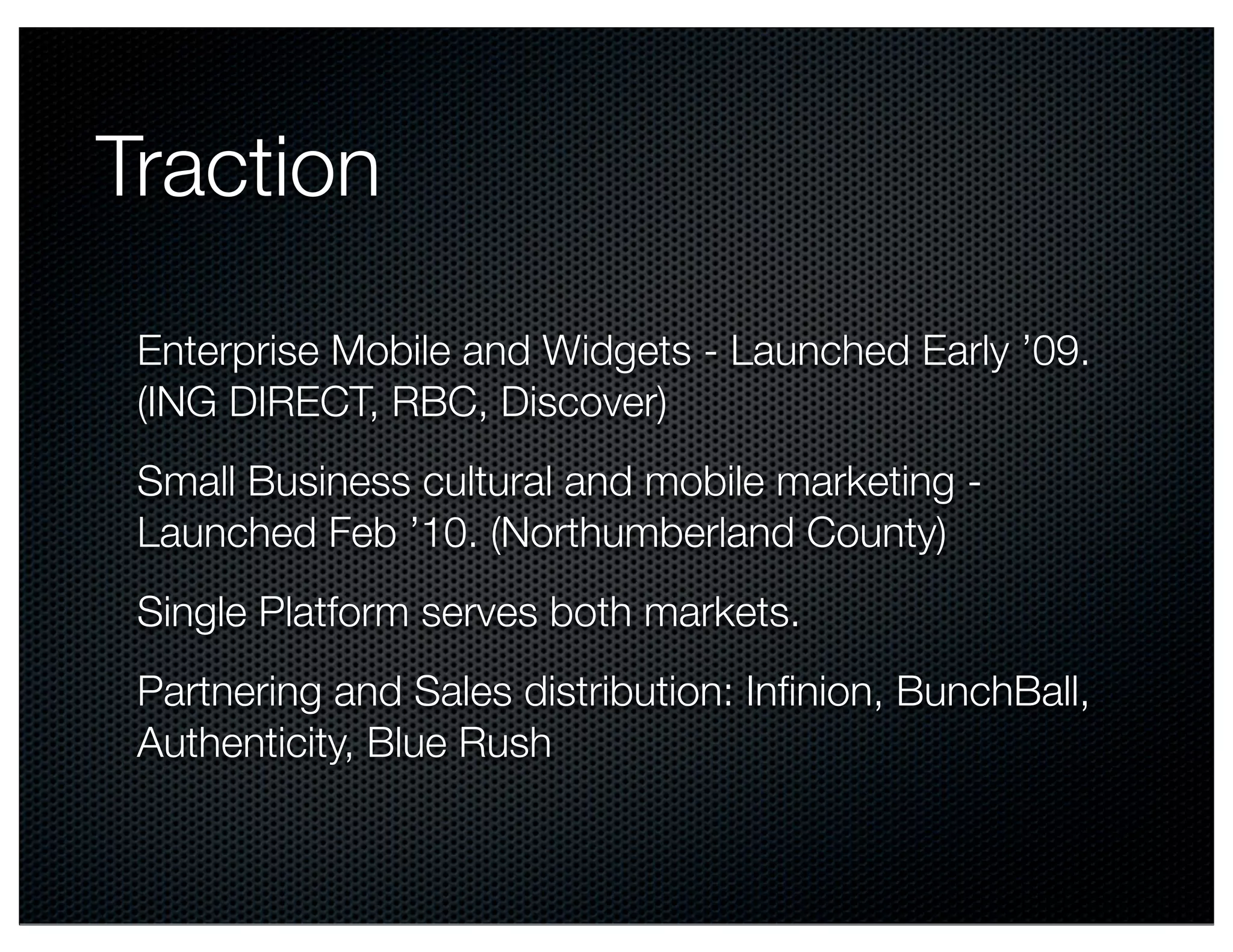 Traction

 Enterprise Mobile and Widgets - Launched Early ’09.
 (ING DIRECT, RBC, Discover)
 Small Business cultural and mobile marketing -
 Launched Feb ’10. (Northumberland County)
 Single Platform serves both markets.
 Partnering and Sales distribution: Inﬁnion, BunchBall,
 Authenticity, Blue Rush
 