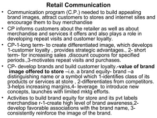 Retail Communication
• Communication program (C.P.) needed to build appealing
  brand images, attract customers to stores and internet sites and
  encourage them to buy merchandise
• CP informs customers about the retailer as well as about
  merchandise and services it offers and also plays a role in
  developing repeat visits and customer loyalty.
• CP-1-long term- to create differentiated image, which develops
  1-customer loyalty , provides strategic advantages., 2- short
  term- for increasing sales ,discount coupons for specified
  periods.,3-motivates repeat visits and purchases.
• CP- develop brands and build customer loyalty.-value of brand
   image offered to store –i.e. a brand equity- brand –a
  distinguishing name or a symbol which 1-identifies class of its
  products or services at store , 2-differentiates from competitors.
  3-helps increasing margins,4- leverage to introduce new
  concepts, launches with limited mktg efforts.
• Activities to build brand equity for store and its pvt labels
  merchandise r-1-create high level of brand awareness,2-
  develop favorable associations with the brand name, 3-
  consistently reinforce the image of the brand.
 