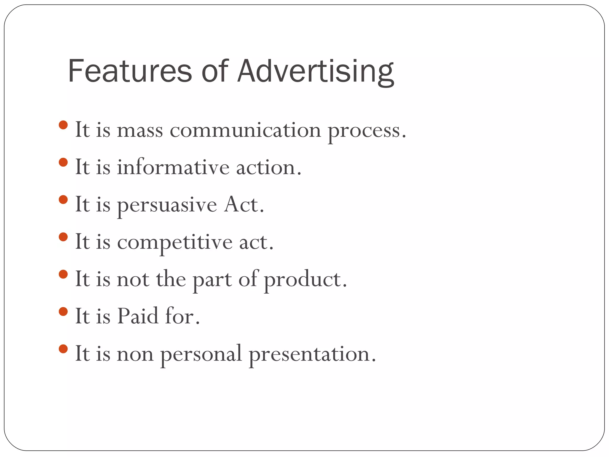 Features of Advertising
 It is mass communication process.
 It is informative action.
 It is persuasive Act.
 It is competitive act.
 It is not the part of product.
 It is Paid for.
 It is non personal presentation.
 