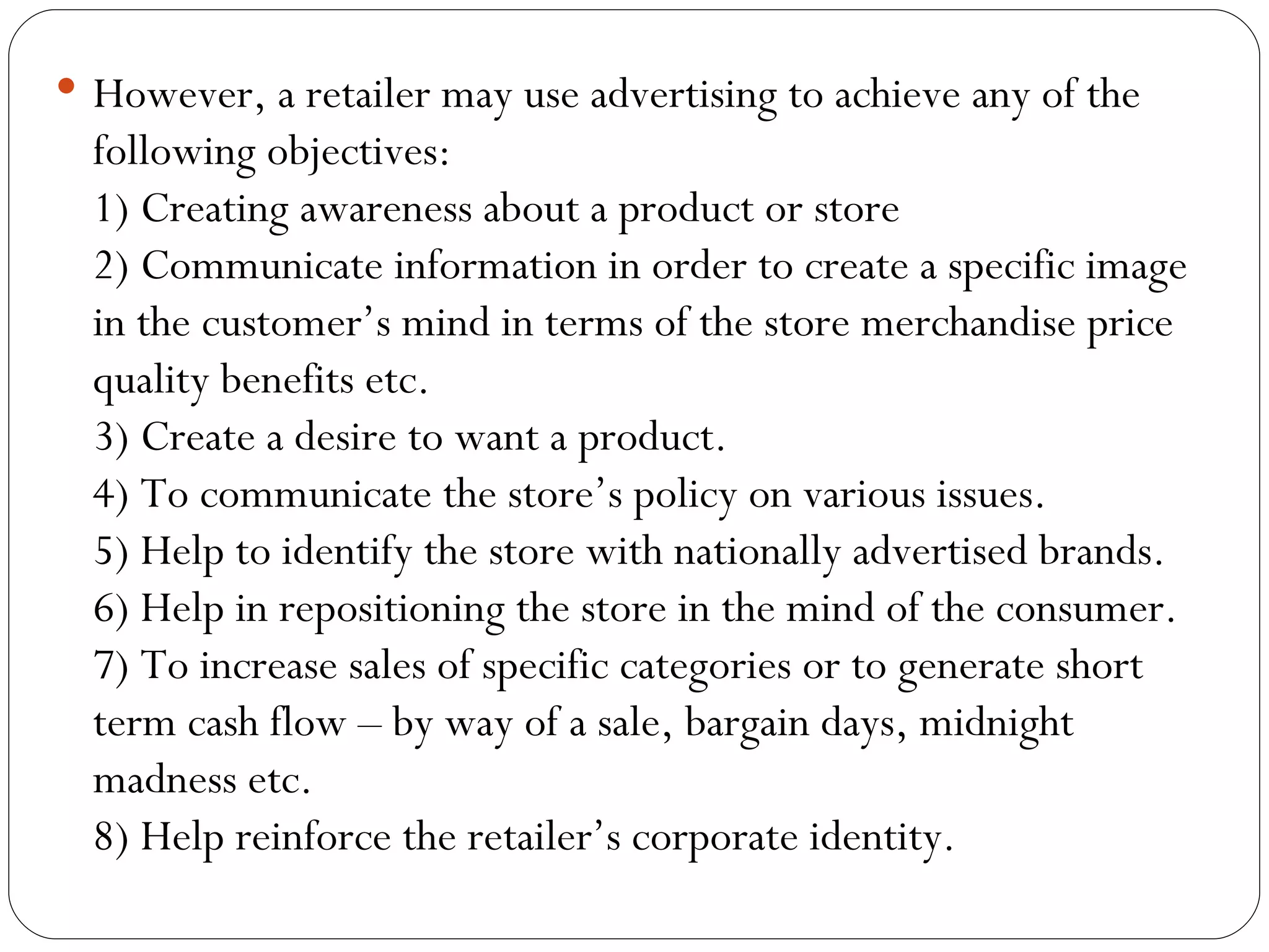  However, a retailer may use advertising to achieve any of the
  following objectives:
  1) Creating awareness about a product or store
  2) Communicate information in order to create a specific image
  in the customer’s mind in terms of the store merchandise price
  quality benefits etc.
  3) Create a desire to want a product.
  4) To communicate the store’s policy on various issues.
  5) Help to identify the store with nationally advertised brands.
  6) Help in repositioning the store in the mind of the consumer.
  7) To increase sales of specific categories or to generate short
  term cash flow – by way of a sale, bargain days, midnight
  madness etc.
  8) Help reinforce the retailer’s corporate identity.
 