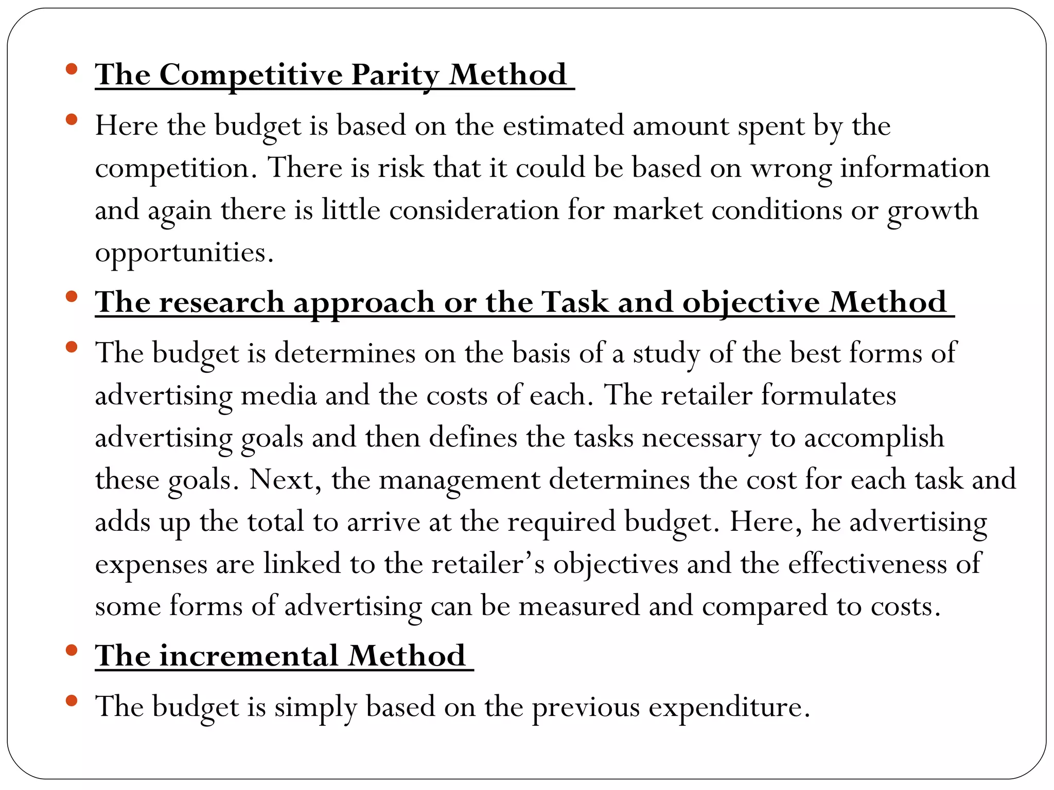  The Competitive Parity Method
 Here the budget is based on the estimated amount spent by the
    competition. There is risk that it could be based on wrong information
    and again there is little consideration for market conditions or growth
    opportunities.
   The research approach or the Task and objective Method
   The budget is determines on the basis of a study of the best forms of
    advertising media and the costs of each. The retailer formulates
    advertising goals and then defines the tasks necessary to accomplish
    these goals. Next, the management determines the cost for each task and
    adds up the total to arrive at the required budget. Here, he advertising
    expenses are linked to the retailer’s objectives and the effectiveness of
    some forms of advertising can be measured and compared to costs.
   The incremental Method
   The budget is simply based on the previous expenditure.
 