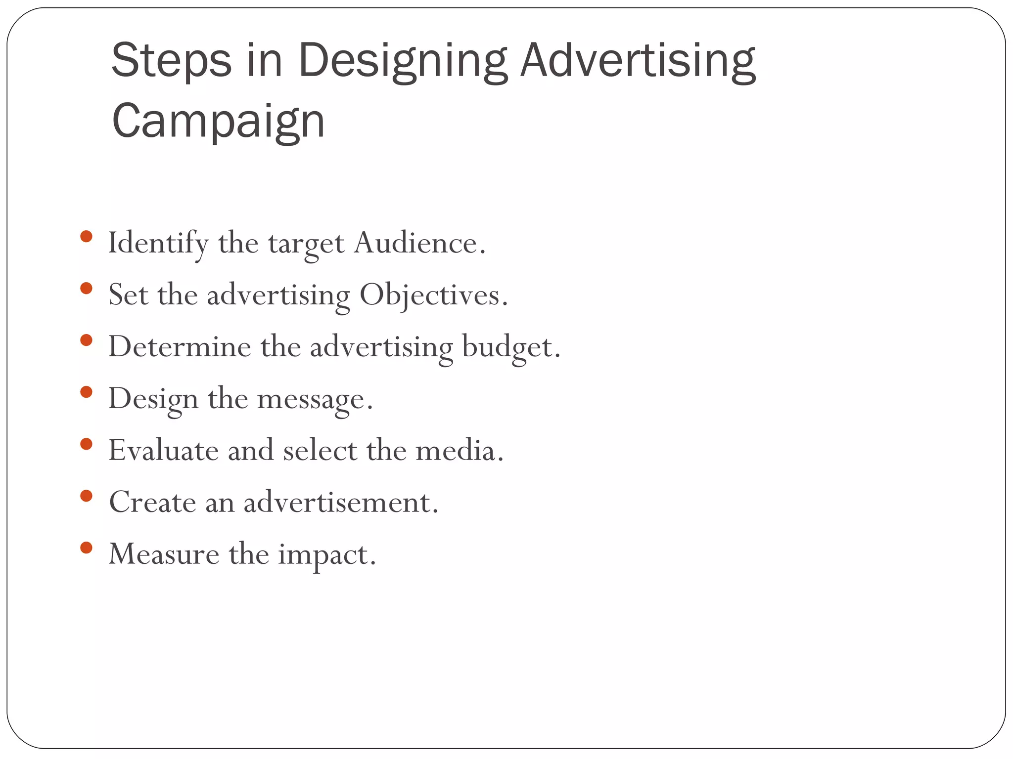 Steps in Designing Advertising
  Campaign

 Identify the target Audience.
 Set the advertising Objectives.
 Determine the advertising budget.
 Design the message.
 Evaluate and select the media.
 Create an advertisement.
 Measure the impact.
 