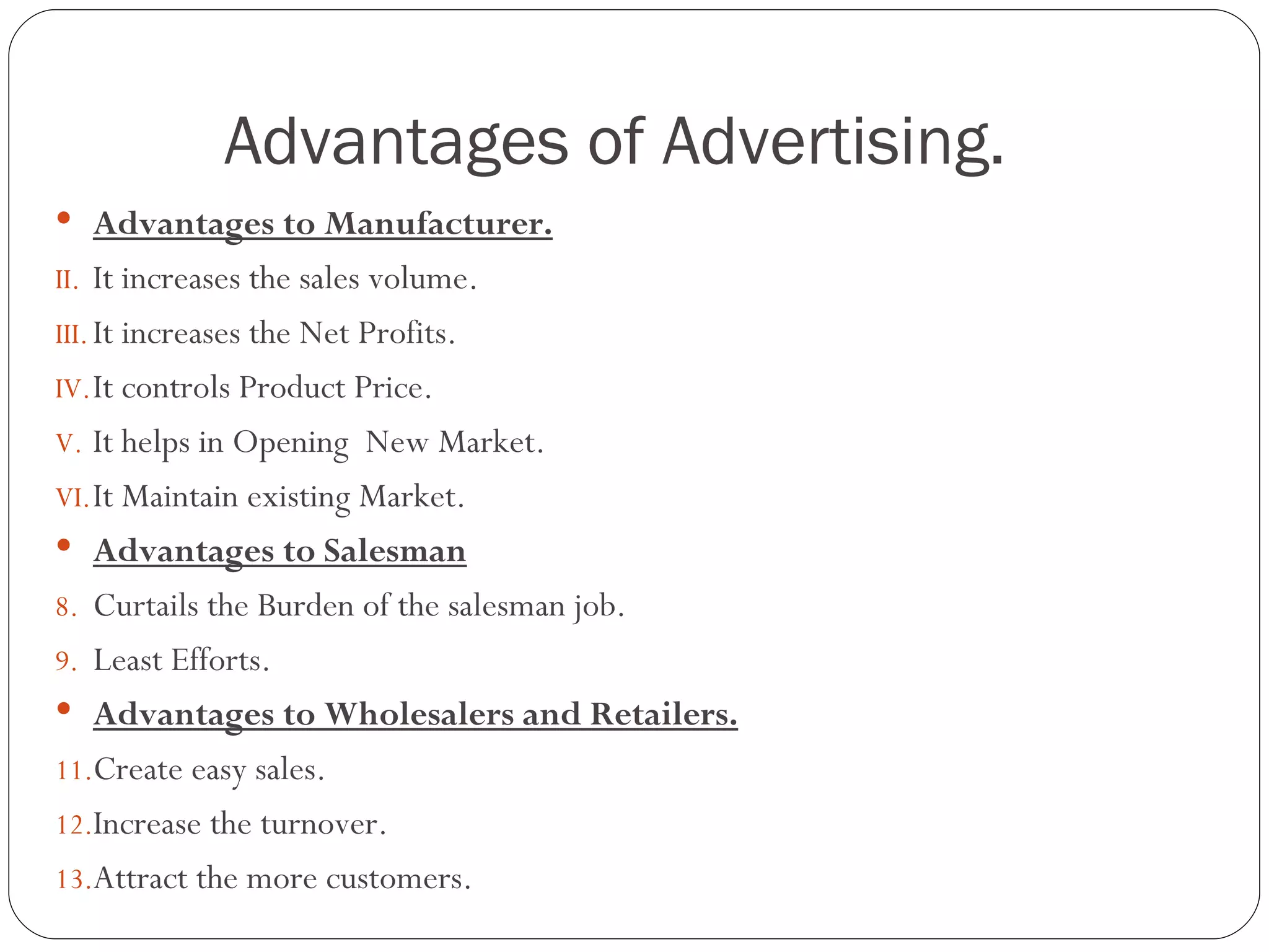 Advantages of Advertising.
 Advantages to Manufacturer.
II. It increases the sales volume.
III. It increases the Net Profits.
IV. It controls Product Price.
V. It helps in Opening New Market.
VI. It Maintain existing Market.
 Advantages to Salesman
8. Curtails the Burden of the salesman job.
9. Least Efforts.
 Advantages to Wholesalers and Retailers.
11.Create easy sales.
12.Increase the turnover.
13.Attract the more customers.
 