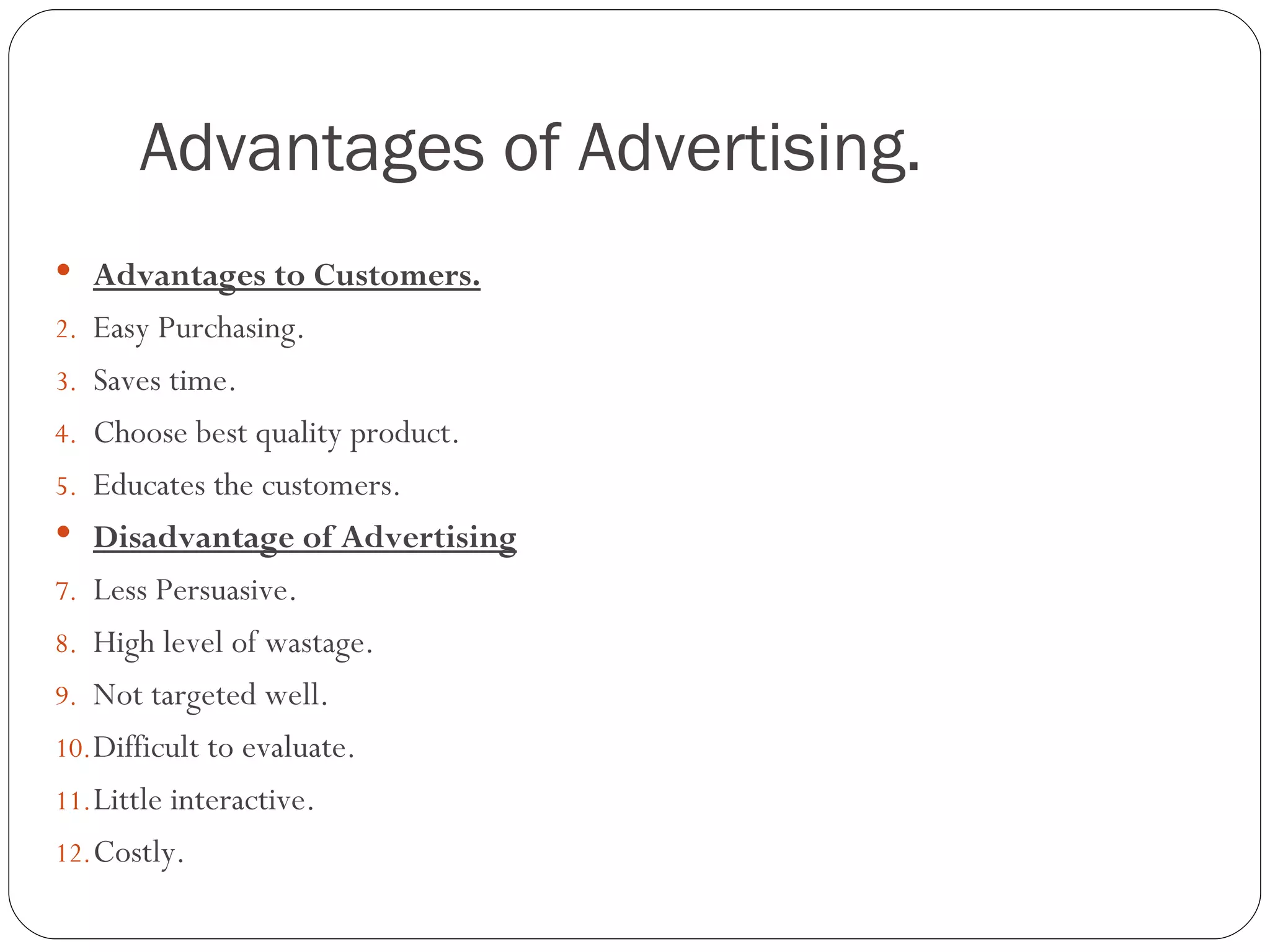 Advantages of Advertising.
 Advantages to Customers.
2. Easy Purchasing.
3. Saves time.
4. Choose best quality product.
5. Educates the customers.
 Disadvantage of Advertising
7. Less Persuasive.
8. High level of wastage.
9. Not targeted well.
10. Difficult to evaluate.
11. Little interactive.
12. Costly.
 
