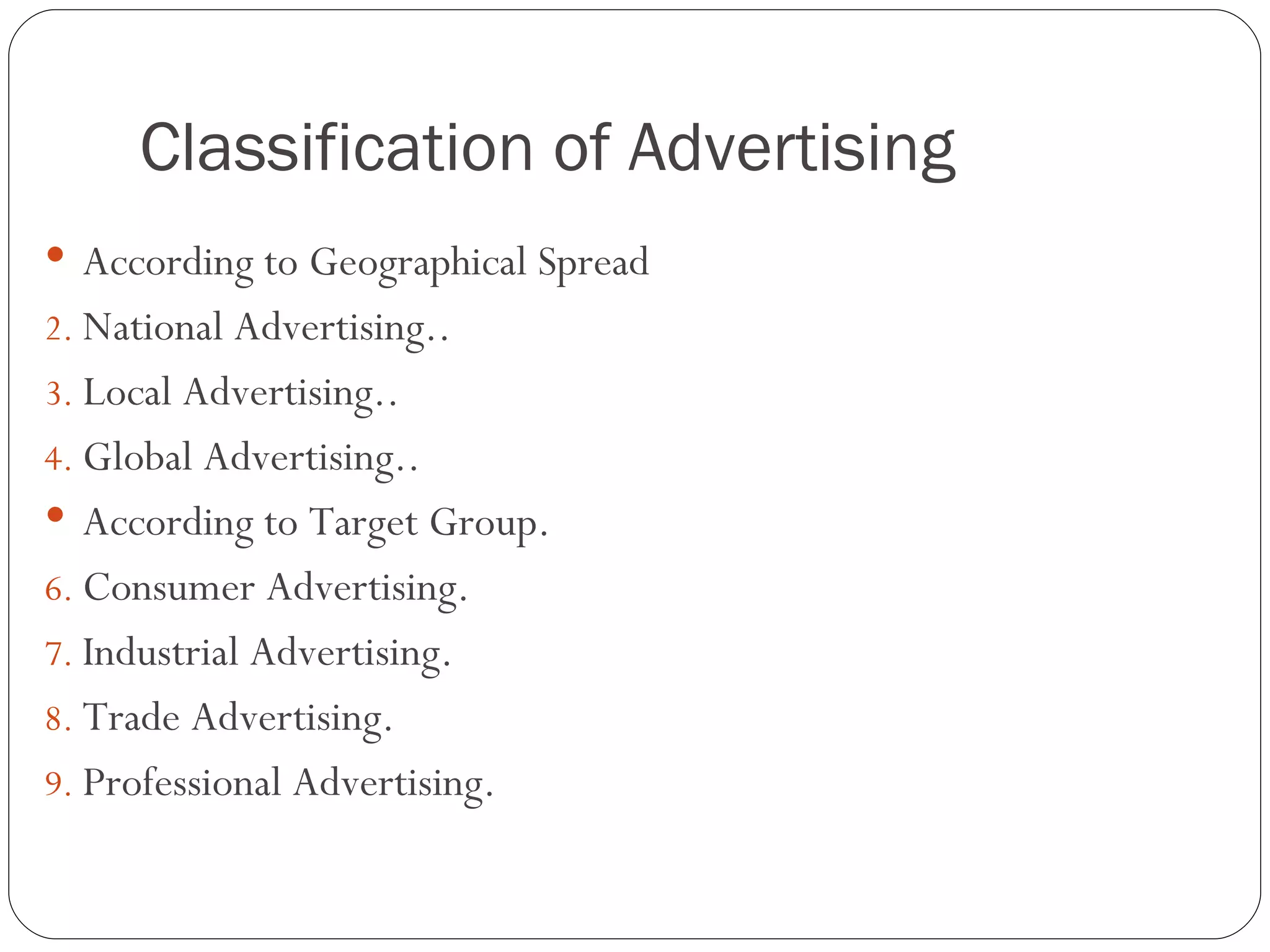 Classification of Advertising
 According to Geographical Spread
2. National Advertising..
3. Local Advertising..
4. Global Advertising..
 According to Target Group.
6. Consumer Advertising.
7. Industrial Advertising.
8. Trade Advertising.
9. Professional Advertising.
 