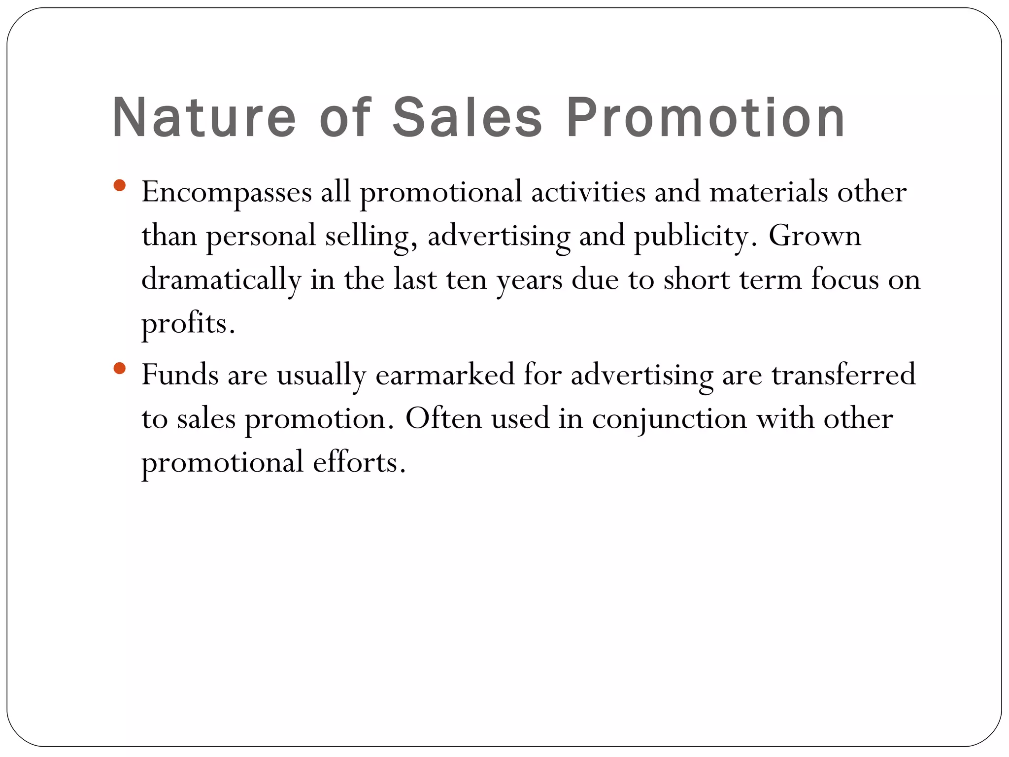 Nature of Sales Promotion
 Encompasses all promotional activities and materials other
  than personal selling, advertising and publicity. Grown
  dramatically in the last ten years due to short term focus on
  profits.
 Funds are usually earmarked for advertising are transferred
  to sales promotion. Often used in conjunction with other
  promotional efforts.
 