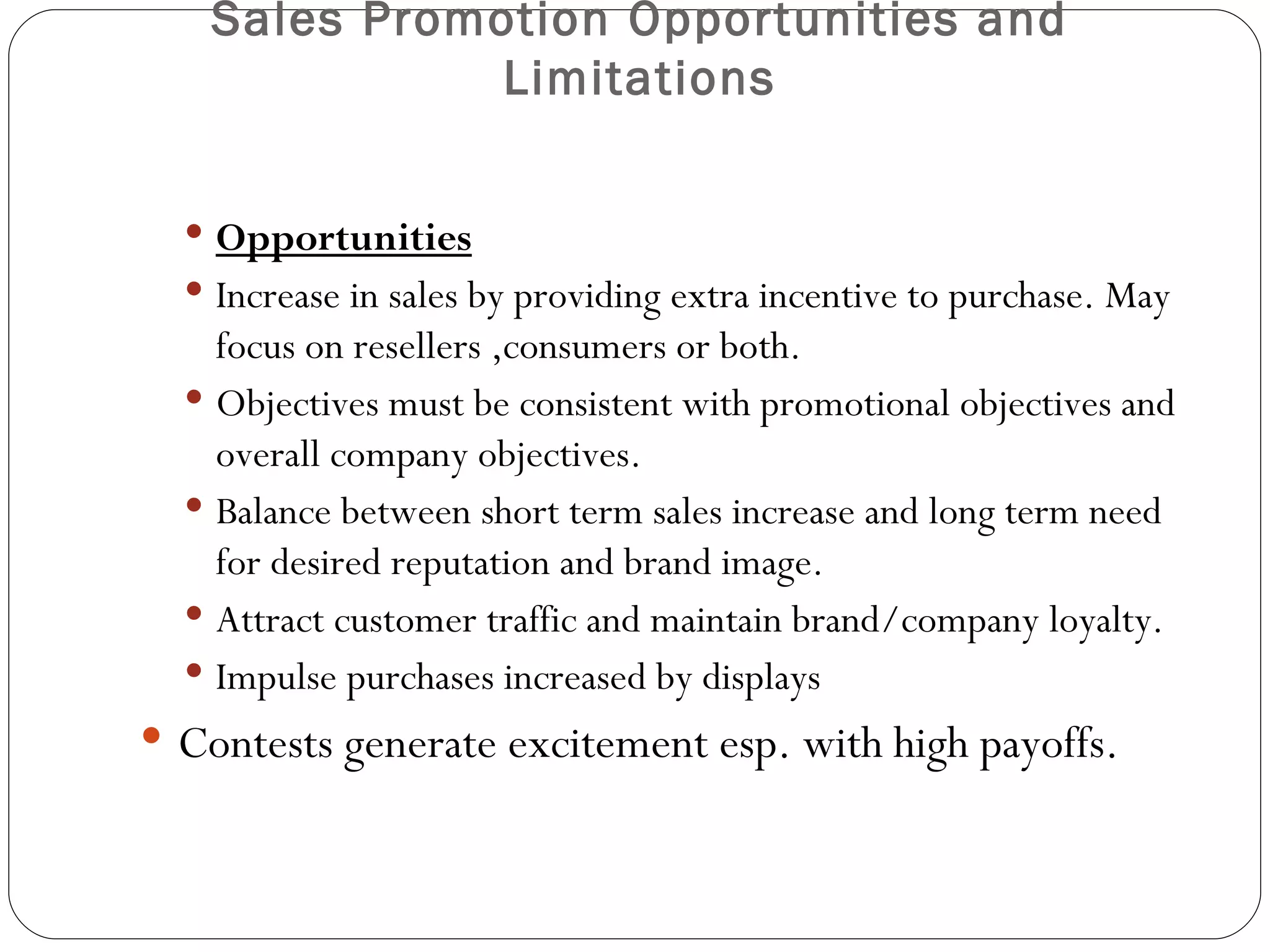 Sales Promotion Opportunities and
              Limitations


   Opportunities
   Increase in sales by providing extra incentive to purchase. May
    focus on resellers ,consumers or both.
   Objectives must be consistent with promotional objectives and
    overall company objectives.
   Balance between short term sales increase and long term need
    for desired reputation and brand image.
   Attract customer traffic and maintain brand/company loyalty.
   Impulse purchases increased by displays
 Contests generate excitement esp. with high payoffs.
 