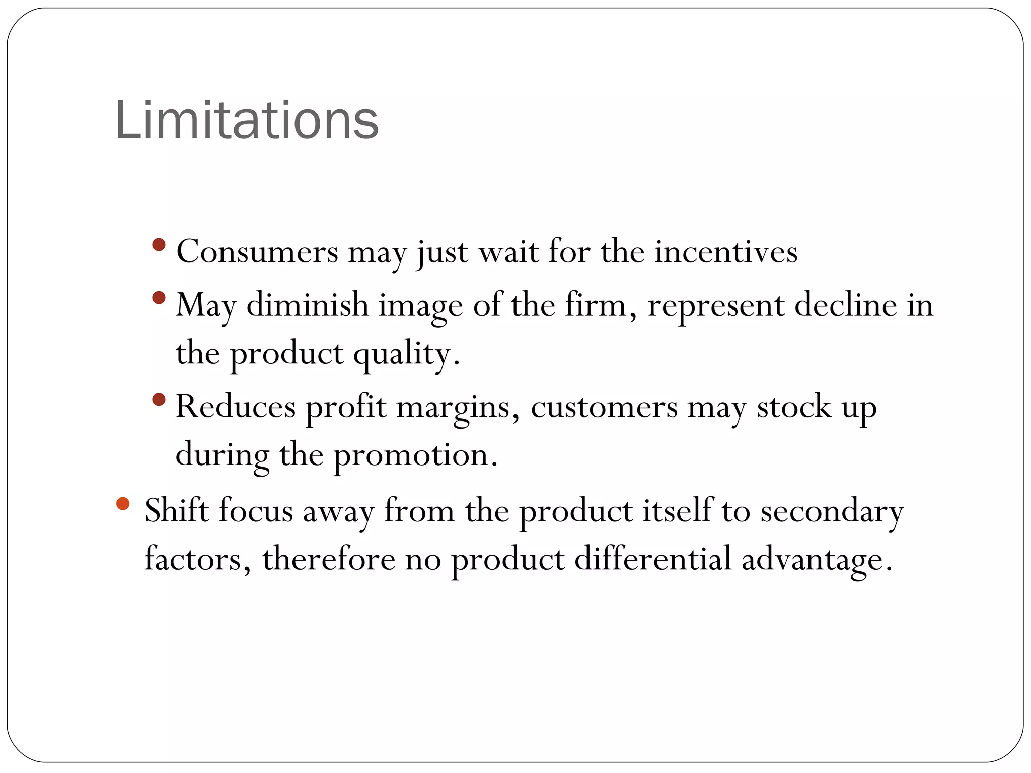 Limitations

   Consumers may just wait for the incentives
   May diminish image of the firm, represent decline in
    the product quality.
   Reduces profit margins, customers may stock up
    during the promotion.
 Shift focus away from the product itself to secondary
  factors, therefore no product differential advantage.
 