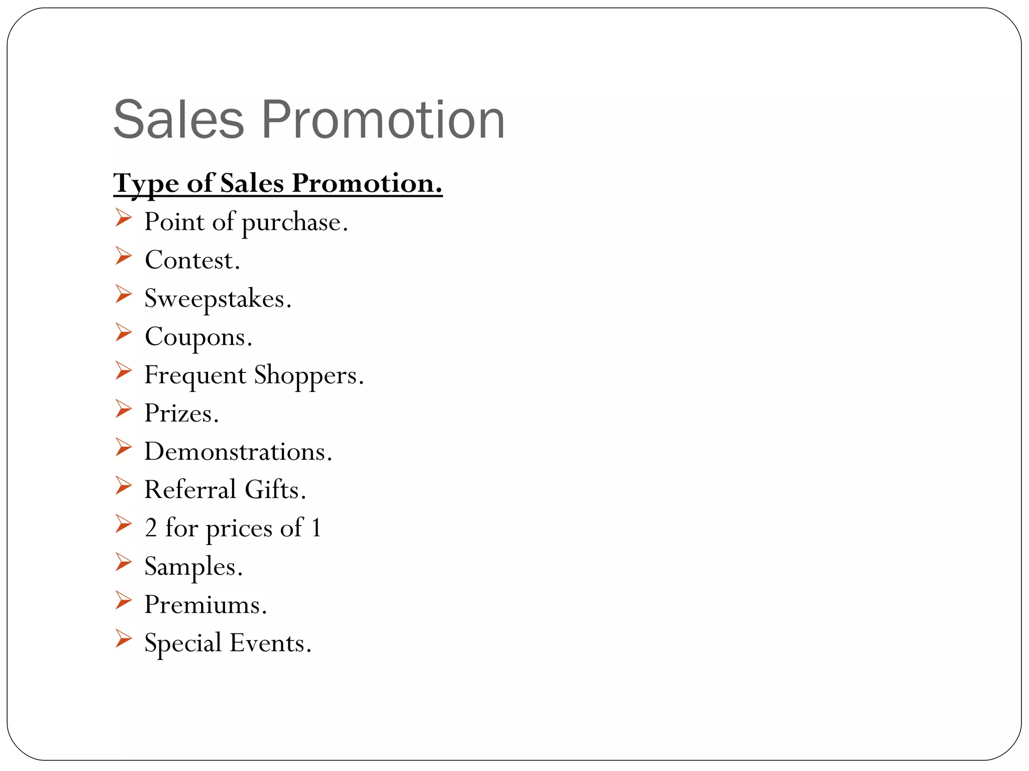 Sales Promotion
Type of Sales Promotion.
 Point of purchase.
 Contest.
 Sweepstakes.
 Coupons.
 Frequent Shoppers.
 Prizes.
 Demonstrations.
 Referral Gifts.
 2 for prices of 1
 Samples.
 Premiums.
 Special Events.
 