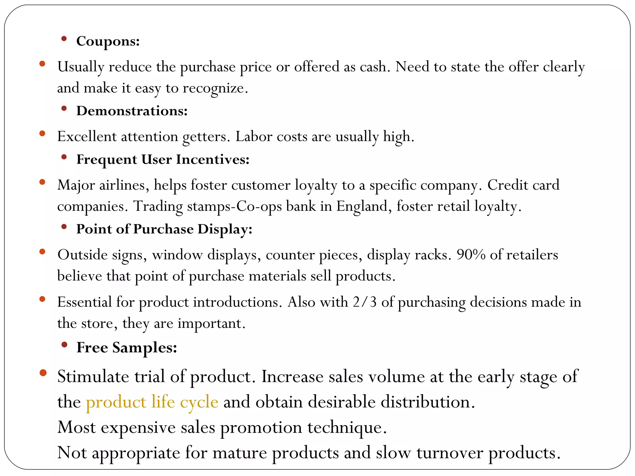  Coupons:
 Usually reduce the purchase price or offered as cash. Need to state the offer clearly
   and make it easy to recognize.
    Demonstrations:
 Excellent attention getters. Labor costs are usually high.
    Frequent User Incentives:
 Major airlines, helps foster customer loyalty to a specific company. Credit card
   companies. Trading stamps-Co-ops bank in England, foster retail loyalty.
    Point of Purchase Display:
 Outside signs, window displays, counter pieces, display racks. 90% of retailers
  believe that point of purchase materials sell products.
 Essential for product introductions. Also with 2/3 of purchasing decisions made in
  the store, they are important.
    Free Samples:
 Stimulate trial of product. Increase sales volume at the early stage of
   the product life cycle and obtain desirable distribution.
   Most expensive sales promotion technique.
   Not appropriate for mature products and slow turnover products.
 