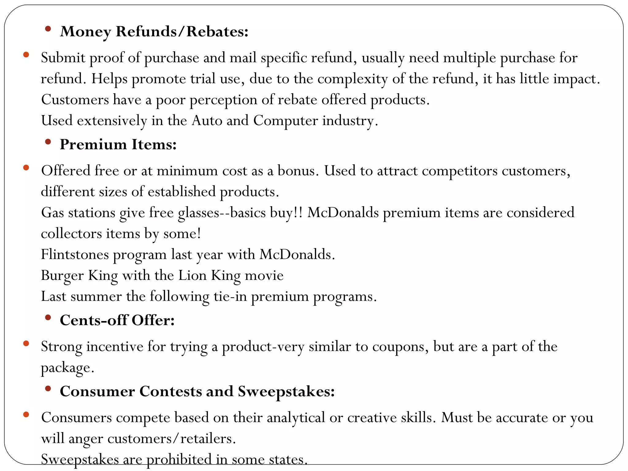  Money Refunds/Rebates:
 Submit proof of purchase and mail specific refund, usually need multiple purchase for
  refund. Helps promote trial use, due to the complexity of the refund, it has little impact.
  Customers have a poor perception of rebate offered products.
  Used extensively in the Auto and Computer industry.
    Premium Items:
 Offered free or at minimum cost as a bonus. Used to attract competitors customers,
  different sizes of established products.
  Gas stations give free glasses--basics buy!! McDonalds premium items are considered
  collectors items by some!
  Flintstones program last year with McDonalds.
  Burger King with the Lion King movie
  Last summer the following tie-in premium programs.
    Cents-off Offer:
 Strong incentive for trying a product-very similar to coupons, but are a part of the
  package.
    Consumer Contests and Sweepstakes:
 Consumers compete based on their analytical or creative skills. Must be accurate or you
  will anger customers/retailers.
  Sweepstakes are prohibited in some states.
 