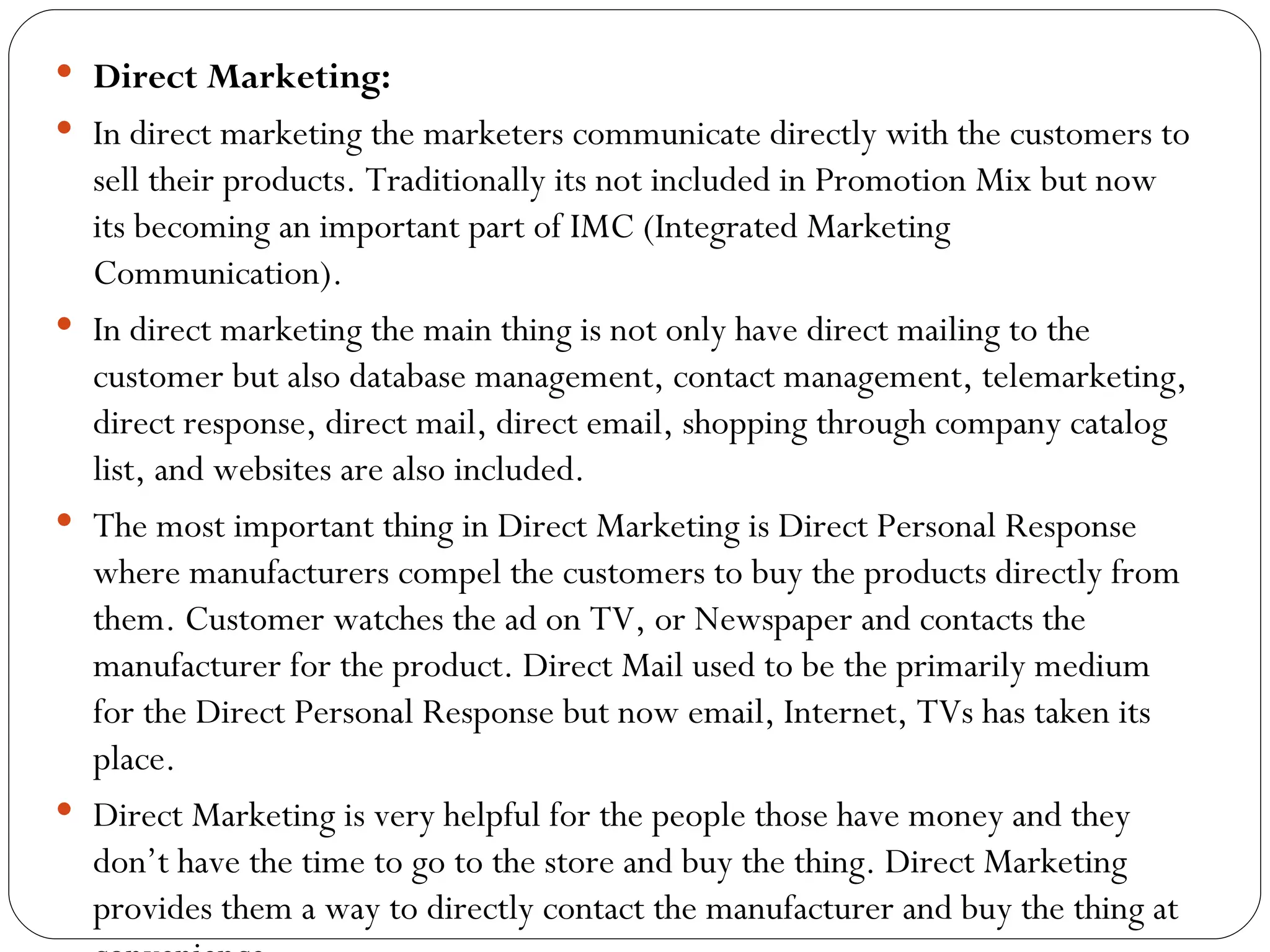  Direct Marketing:
 In direct marketing the marketers communicate directly with the customers to
  sell their products. Traditionally its not included in Promotion Mix but now
  its becoming an important part of IMC (Integrated Marketing
  Communication).
 In direct marketing the main thing is not only have direct mailing to the
  customer but also database management, contact management, telemarketing,
  direct response, direct mail, direct email, shopping through company catalog
  list, and websites are also included.
 The most important thing in Direct Marketing is Direct Personal Response
  where manufacturers compel the customers to buy the products directly from
  them. Customer watches the ad on TV, or Newspaper and contacts the
  manufacturer for the product. Direct Mail used to be the primarily medium
  for the Direct Personal Response but now email, Internet, TVs has taken its
  place.
 Direct Marketing is very helpful for the people those have money and they
  don’t have the time to go to the store and buy the thing. Direct Marketing
  provides them a way to directly contact the manufacturer and buy the thing at
 