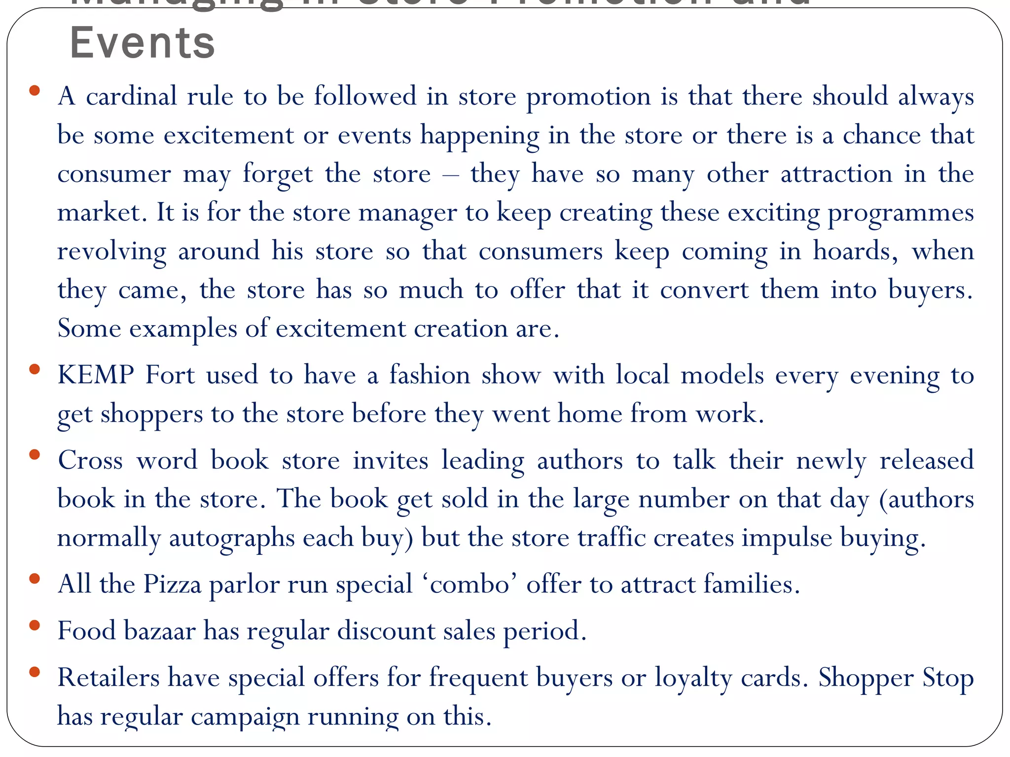 Managing In store Promotion and
     Events
 A cardinal rule to be followed in store promotion is that there should always
    be some excitement or events happening in the store or there is a chance that
    consumer may forget the store – they have so many other attraction in the
    market. It is for the store manager to keep creating these exciting programmes
    revolving around his store so that consumers keep coming in hoards, when
    they came, the store has so much to offer that it convert them into buyers.
    Some examples of excitement creation are.
   KEMP Fort used to have a fashion show with local models every evening to
    get shoppers to the store before they went home from work.
   Cross word book store invites leading authors to talk their newly released
    book in the store. The book get sold in the large number on that day (authors
    normally autographs each buy) but the store traffic creates impulse buying.
   All the Pizza parlor run special ‘combo’ offer to attract families.
   Food bazaar has regular discount sales period.
   Retailers have special offers for frequent buyers or loyalty cards. Shopper Stop
    has regular campaign running on this.
 