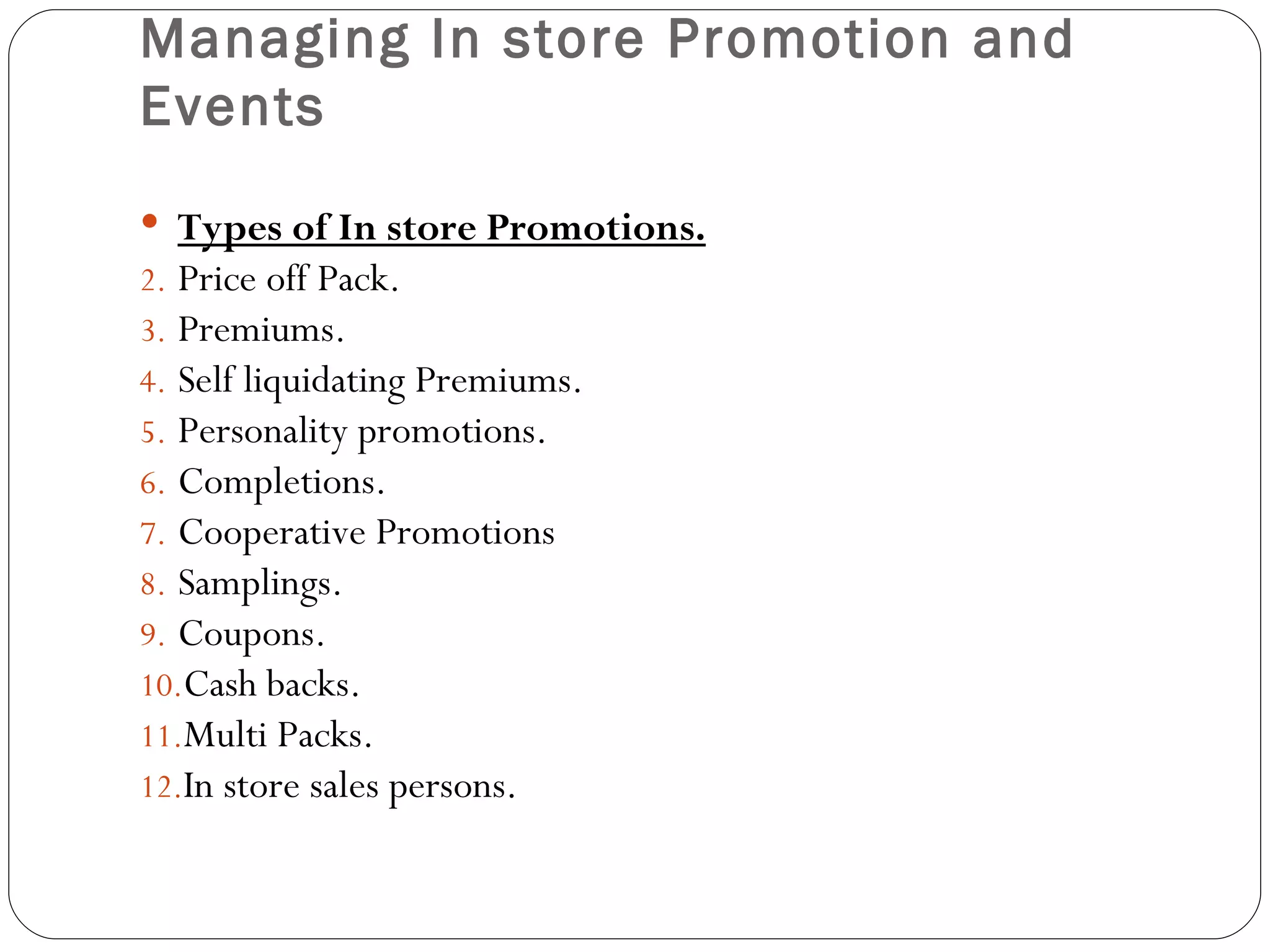 Managing In store Promotion and
Events
 Types of In store Promotions.
2. Price off Pack.
3. Premiums.
4. Self liquidating Premiums.
5. Personality promotions.
6. Completions.
7. Cooperative Promotions
8. Samplings.
9. Coupons.
10.Cash backs.
11.Multi Packs.
12.In store sales persons.
 
