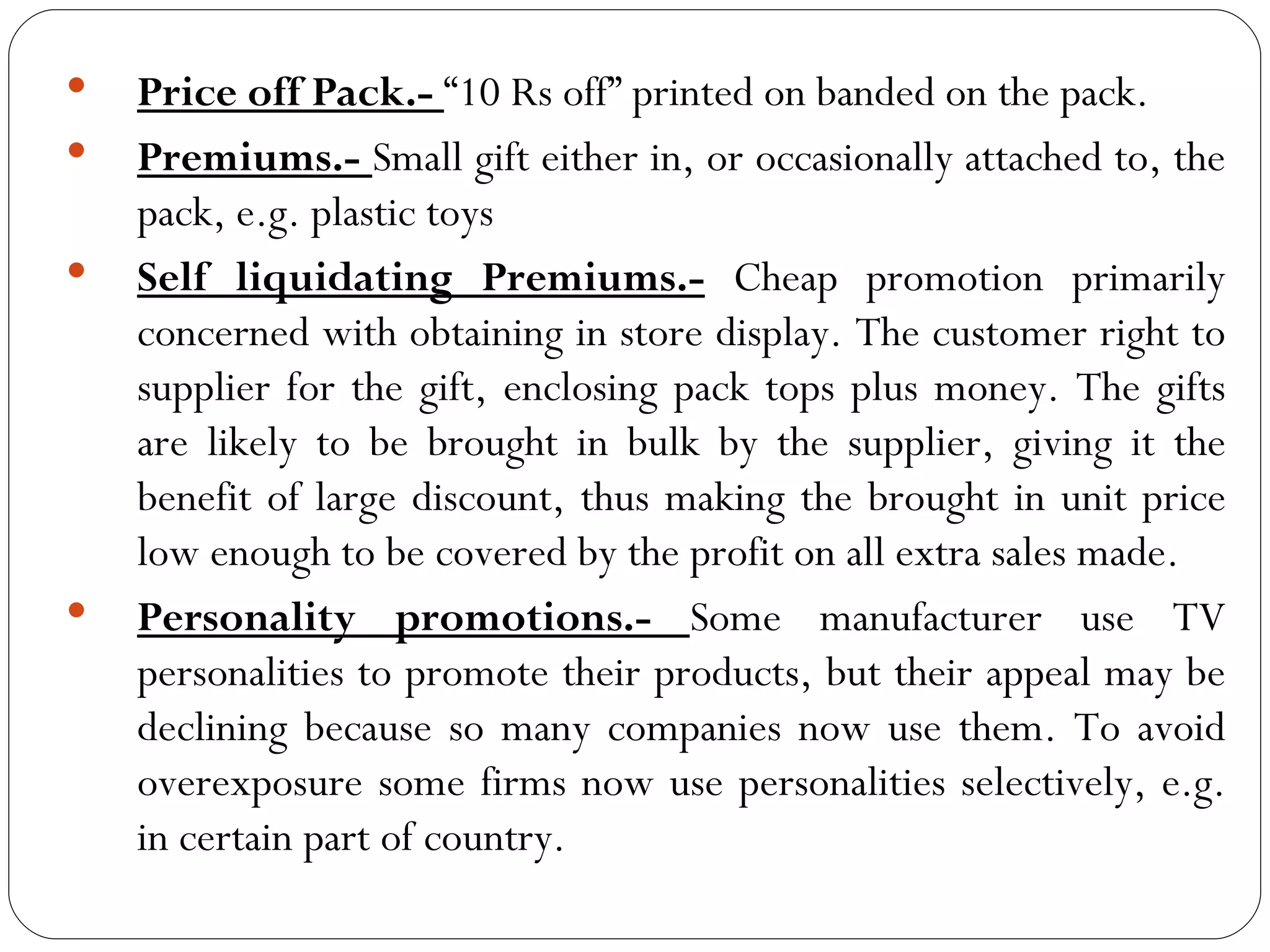    Price off Pack.- “10 Rs off” printed on banded on the pack.
   Premiums.- Small gift either in, or occasionally attached to, the
    pack, e.g. plastic toys
   Self liquidating Premiums.- Cheap promotion primarily
    concerned with obtaining in store display. The customer right to
    supplier for the gift, enclosing pack tops plus money. The gifts
    are likely to be brought in bulk by the supplier, giving it the
    benefit of large discount, thus making the brought in unit price
    low enough to be covered by the profit on all extra sales made.
   Personality promotions.- Some manufacturer use TV
    personalities to promote their products, but their appeal may be
    declining because so many companies now use them. To avoid
    overexposure some firms now use personalities selectively, e.g.
    in certain part of country.
 