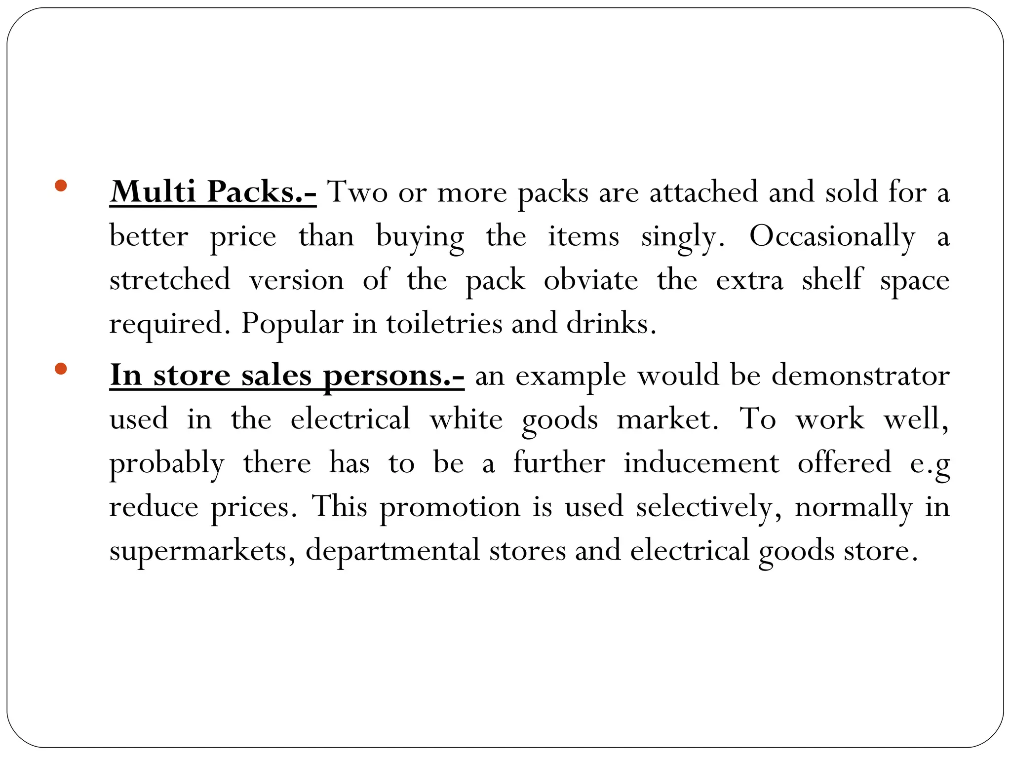    Multi Packs.- Two or more packs are attached and sold for a
    better price than buying the items singly. Occasionally a
    stretched version of the pack obviate the extra shelf space
    required. Popular in toiletries and drinks.
   In store sales persons.- an example would be demonstrator
    used in the electrical white goods market. To work well,
    probably there has to be a further inducement offered e.g
    reduce prices. This promotion is used selectively, normally in
    supermarkets, departmental stores and electrical goods store.
 