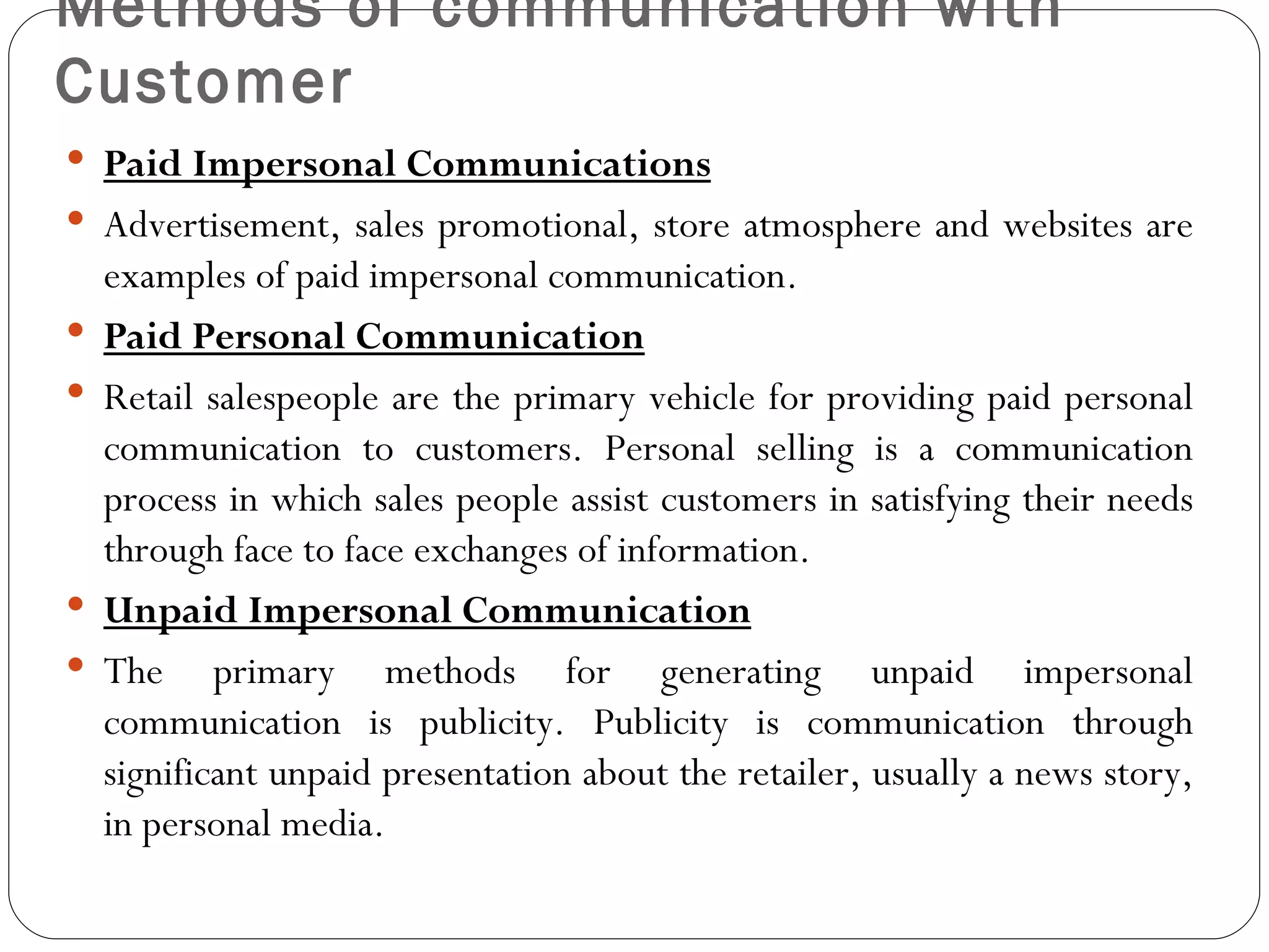 Methods of communication with
Customer
 Paid Impersonal Communications
 Advertisement, sales promotional, store atmosphere and websites are
    examples of paid impersonal communication.
   Paid Personal Communication
   Retail salespeople are the primary vehicle for providing paid personal
    communication to customers. Personal selling is a communication
    process in which sales people assist customers in satisfying their needs
    through face to face exchanges of information.
   Unpaid Impersonal Communication
   The primary methods for generating unpaid impersonal
    communication is publicity. Publicity is communication through
    significant unpaid presentation about the retailer, usually a news story,
    in personal media.
 