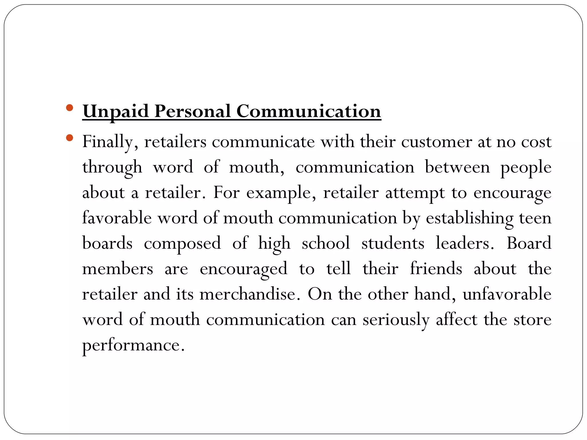  Unpaid Personal Communication
 Finally, retailers communicate with their customer at no cost
  through word of mouth, communication between people
  about a retailer. For example, retailer attempt to encourage
  favorable word of mouth communication by establishing teen
  boards composed of high school students leaders. Board
  members are encouraged to tell their friends about the
  retailer and its merchandise. On the other hand, unfavorable
  word of mouth communication can seriously affect the store
  performance.
 