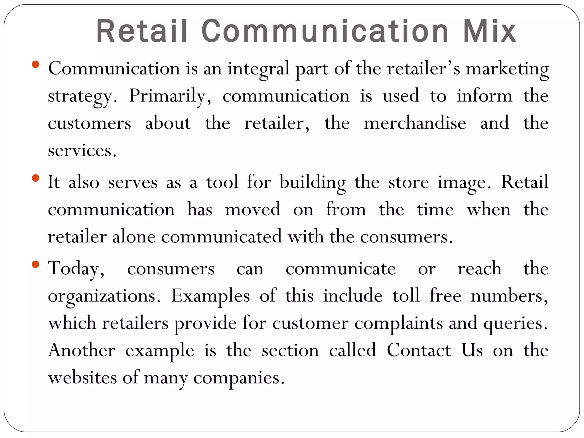 Retail Communication Mix
 Communication is an integral part of the retailer’s marketing
  strategy. Primarily, communication is used to inform the
  customers about the retailer, the merchandise and the
  services.
 It also serves as a tool for building the store image. Retail
  communication has moved on from the time when the
  retailer alone communicated with the consumers.
 Today, consumers can communicate or reach the
  organizations. Examples of this include toll free numbers,
  which retailers provide for customer complaints and queries.
  Another example is the section called Contact Us on the
  websites of many companies.
 