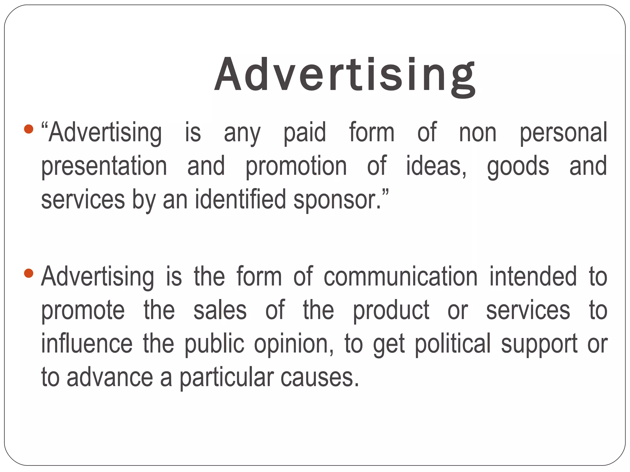 Advertising
 “Advertising is any paid form of non personal
 presentation and promotion of ideas, goods and
 services by an identified sponsor.”

 Advertising is the form of communication intended to
 promote the sales of the product or services to
 influence the public opinion, to get political support or
 to advance a particular causes.
 