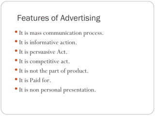 Features of Advertising
 It is mass communication process.
 It is informative action.
 It is persuasive Act.
 It is competitive act.
 It is not the part of product.
 It is Paid for.
 It is non personal presentation.
 