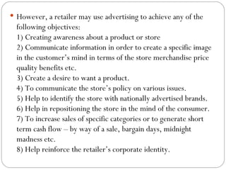  However, a retailer may use advertising to achieve any of the
  following objectives:
  1) Creating awareness about a product or store
  2) Communicate information in order to create a specific image
  in the customer’s mind in terms of the store merchandise price
  quality benefits etc.
  3) Create a desire to want a product.
  4) To communicate the store’s policy on various issues.
  5) Help to identify the store with nationally advertised brands.
  6) Help in repositioning the store in the mind of the consumer.
  7) To increase sales of specific categories or to generate short
  term cash flow – by way of a sale, bargain days, midnight
  madness etc.
  8) Help reinforce the retailer’s corporate identity.
 
