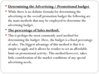  Determining the Advertising / Promotional budget
 While there is no definite formula for determining the
  advertising or the overall promotion budget the following are
  the main methods that may be employed to determine the
  advertising budget.
 The percentage of Sales method:
 This is perhaps the most commonly used method for
  determining the budget. Here, the budget is a fixed percentage
  of sales. The biggest advantage of this method is that it is
  simple to apply and it allows he retailer to set an affordable
  limit on promotional activity. This method however, takes
  little consideration of the market conditions of any special
  advertising needs.
 