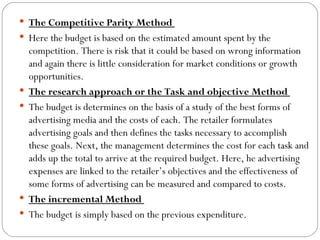  The Competitive Parity Method
 Here the budget is based on the estimated amount spent by the
    competition. There is risk that it could be based on wrong information
    and again there is little consideration for market conditions or growth
    opportunities.
   The research approach or the Task and objective Method
   The budget is determines on the basis of a study of the best forms of
    advertising media and the costs of each. The retailer formulates
    advertising goals and then defines the tasks necessary to accomplish
    these goals. Next, the management determines the cost for each task and
    adds up the total to arrive at the required budget. Here, he advertising
    expenses are linked to the retailer’s objectives and the effectiveness of
    some forms of advertising can be measured and compared to costs.
   The incremental Method
   The budget is simply based on the previous expenditure.
 