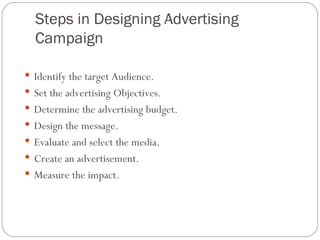 Steps in Designing Advertising
  Campaign

 Identify the target Audience.
 Set the advertising Objectives.
 Determine the advertising budget.
 Design the message.
 Evaluate and select the media.
 Create an advertisement.
 Measure the impact.
 