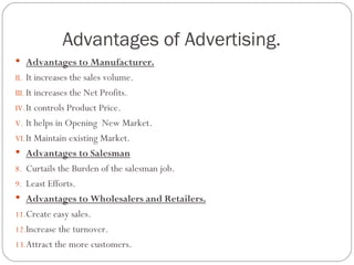 Advantages of Advertising.
 Advantages to Manufacturer.
II. It increases the sales volume.
III. It increases the Net Profits.
IV. It controls Product Price.
V. It helps in Opening New Market.
VI. It Maintain existing Market.
 Advantages to Salesman
8. Curtails the Burden of the salesman job.
9. Least Efforts.
 Advantages to Wholesalers and Retailers.
11.Create easy sales.
12.Increase the turnover.
13.Attract the more customers.
 