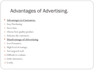 Advantages of Advertising.
 Advantages to Customers.
2. Easy Purchasing.
3. Saves time.
4. Choose best quality product.
5. Educates the customers.
 Disadvantage of Advertising
7. Less Persuasive.
8. High level of wastage.
9. Not targeted well.
10. Difficult to evaluate.
11. Little interactive.
12. Costly.
 