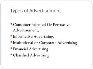 Types of Advertisement.

 Consumer oriented Or Persuasive
  Advertisement.
 Informative Advertising.
 Institutional or Corporate Advertising.
 Financial Advertising.
 Classified Advertising.
 