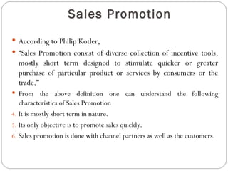 Sales Promotion
 According to Philip Kotler,
 “Sales Promotion consist of diverse collection of incentive tools,
  mostly short term designed to stimulate quicker or greater
  purchase of particular product or services by consumers or the
  trade.”
 From the above definition one can understand the following
   characteristics of Sales Promotion
4. It is mostly short term in nature.
5. Its only objective is to promote sales quickly.
6. Sales promotion is done with channel partners as well as the customers.
 