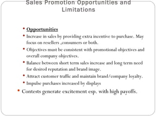 Sales Promotion Opportunities and
              Limitations


   Opportunities
   Increase in sales by providing extra incentive to purchase. May
    focus on resellers ,consumers or both.
   Objectives must be consistent with promotional objectives and
    overall company objectives.
   Balance between short term sales increase and long term need
    for desired reputation and brand image.
   Attract customer traffic and maintain brand/company loyalty.
   Impulse purchases increased by displays
 Contests generate excitement esp. with high payoffs.
 