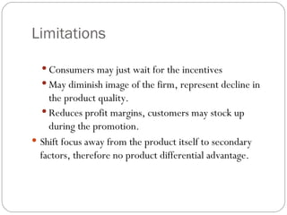 Limitations

   Consumers may just wait for the incentives
   May diminish image of the firm, represent decline in
    the product quality.
   Reduces profit margins, customers may stock up
    during the promotion.
 Shift focus away from the product itself to secondary
  factors, therefore no product differential advantage.
 