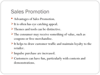 Sales Promotion
 Advantages of Sales Promotion.
 It is often has eye catching appeal.
 Themes and tools can be distinctive.
 The consumer may receive something of value, such as
  coupons or free merchandise.
 It helps to draw customer traffic and maintain loyalty to the
  retailer.
 Impulse purchase are increased.
 Customers can have fun, particularly with contests and
  demonstrations.
 