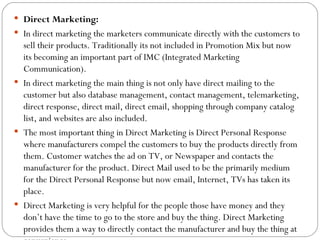 Direct Marketing:
 In direct marketing the marketers communicate directly with the customers to
  sell their products. Traditionally its not included in Promotion Mix but now
  its becoming an important part of IMC (Integrated Marketing
  Communication).
 In direct marketing the main thing is not only have direct mailing to the
  customer but also database management, contact management, telemarketing,
  direct response, direct mail, direct email, shopping through company catalog
  list, and websites are also included.
 The most important thing in Direct Marketing is Direct Personal Response
  where manufacturers compel the customers to buy the products directly from
  them. Customer watches the ad on TV, or Newspaper and contacts the
  manufacturer for the product. Direct Mail used to be the primarily medium
  for the Direct Personal Response but now email, Internet, TVs has taken its
  place.
 Direct Marketing is very helpful for the people those have money and they
  don’t have the time to go to the store and buy the thing. Direct Marketing
  provides them a way to directly contact the manufacturer and buy the thing at
 