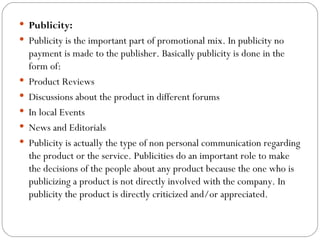  Publicity: 
 Publicity is the important part of promotional mix. In publicity no
    payment is made to the publisher. Basically publicity is done in the
    form of:
   Product Reviews
   Discussions about the product in different forums
   In local Events
   News and Editorials
   Publicity is actually the type of non personal communication regarding
    the product or the service. Publicities do an important role to make
    the decisions of the people about any product because the one who is
    publicizing a product is not directly involved with the company. In
    publicity the product is directly criticized and/or appreciated.
 