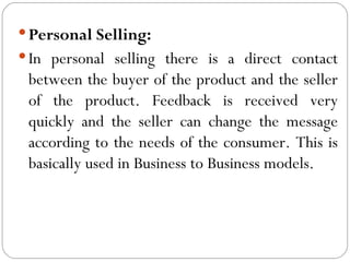  Personal Selling:
 In personal selling there is a direct contact
 between the buyer of the product and the seller
 of the product. Feedback is received very
 quickly and the seller can change the message
 according to the needs of the consumer. This is
 basically used in Business to Business models.
 