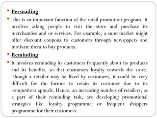  Persuading
 This is an important function of the retail promotion program. It
  involves asking people to visit the store and purchase its
  merchandise and or services. For example, a supermarket might
  offer discount coupons to customers through newspapers and
  motivate them to buy products.
 Reminding
 It involves reminding its customers frequently about its products
  and its benefits, so that customers loyalty towards the store.
  Though a retailer may be liked by customers, it could be very
  difficult for the former to retain its customer due to its
  competitors appeals. Hence, an increasing number of retailers, as
  a part of their reminding task, are developing promotional
  strategies like loyalty programme or frequent shoppers
  programme for their customers.
 