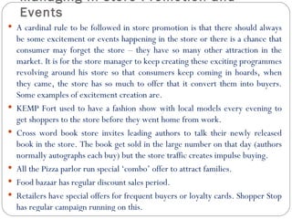 Managing In store Promotion and
     Events
 A cardinal rule to be followed in store promotion is that there should always
    be some excitement or events happening in the store or there is a chance that
    consumer may forget the store – they have so many other attraction in the
    market. It is for the store manager to keep creating these exciting programmes
    revolving around his store so that consumers keep coming in hoards, when
    they came, the store has so much to offer that it convert them into buyers.
    Some examples of excitement creation are.
   KEMP Fort used to have a fashion show with local models every evening to
    get shoppers to the store before they went home from work.
   Cross word book store invites leading authors to talk their newly released
    book in the store. The book get sold in the large number on that day (authors
    normally autographs each buy) but the store traffic creates impulse buying.
   All the Pizza parlor run special ‘combo’ offer to attract families.
   Food bazaar has regular discount sales period.
   Retailers have special offers for frequent buyers or loyalty cards. Shopper Stop
    has regular campaign running on this.
 