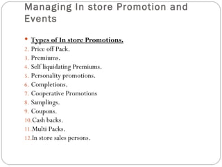 Managing In store Promotion and
Events
 Types of In store Promotions.
2. Price off Pack.
3. Premiums.
4. Self liquidating Premiums.
5. Personality promotions.
6. Completions.
7. Cooperative Promotions
8. Samplings.
9. Coupons.
10.Cash backs.
11.Multi Packs.
12.In store sales persons.
 