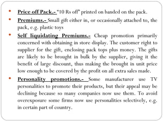    Price off Pack.- “10 Rs off” printed on banded on the pack.
   Premiums.- Small gift either in, or occasionally attached to, the
    pack, e.g. plastic toys
   Self liquidating Premiums.- Cheap promotion primarily
    concerned with obtaining in store display. The customer right to
    supplier for the gift, enclosing pack tops plus money. The gifts
    are likely to be brought in bulk by the supplier, giving it the
    benefit of large discount, thus making the brought in unit price
    low enough to be covered by the profit on all extra sales made.
   Personality promotions.- Some manufacturer use TV
    personalities to promote their products, but their appeal may be
    declining because so many companies now use them. To avoid
    overexposure some firms now use personalities selectively, e.g.
    in certain part of country.
 