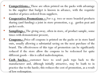    Competitions.- These are often printed on the packs with advantage
    to the supplier that budget is known in advance, with the requisite
    number of prizes ordered from suppliers.
   Cooperative Promotions – For e.g. two or more branded products
    sharing (and funding) a joint in store promotion, e.g. garden peat and
    packet seeds.
   Samplings.- The giving away, often in store, of product sample, some
    times with demonstrator present,
   Coupons.- Price-off coupons is printed on the packs or in store hand
    outs, usually allowing a substantial saving on the next purchase of the
    brand. The effectiveness of this type of promotion can be significantly
    reduced if the store allow the coupons to be redeemed for quite
    different goods – this is called malredemption.
   Cash backs.- customer have to send pack tops back to the
    manufacturer and, although initially attractive, may be loath to in
    practice due to the hassle; this reduces the cost of promotion, as a result
    of low redemption.
 