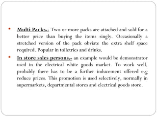    Multi Packs.- Two or more packs are attached and sold for a
    better price than buying the items singly. Occasionally a
    stretched version of the pack obviate the extra shelf space
    required. Popular in toiletries and drinks.
   In store sales persons.- an example would be demonstrator
    used in the electrical white goods market. To work well,
    probably there has to be a further inducement offered e.g
    reduce prices. This promotion is used selectively, normally in
    supermarkets, departmental stores and electrical goods store.
 